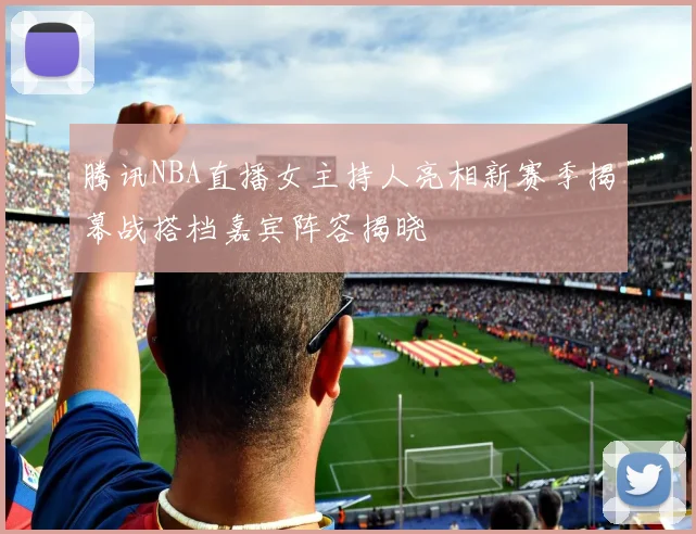 腾讯NBA直播女主持人亮相新赛季揭幕战搭档嘉宾阵容揭晓