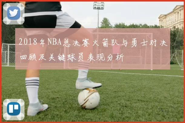 2018年NBA总决赛火箭队与勇士对决回顾及关键球员表现分析