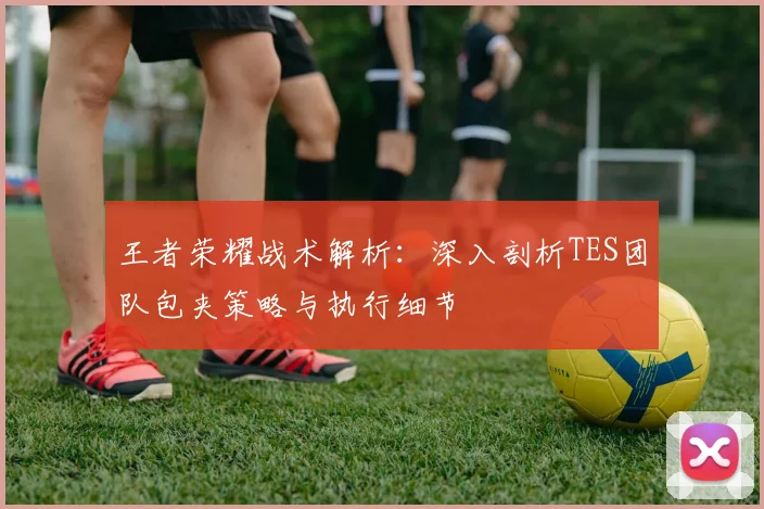 王者荣耀战术解析:深入剖析TES团队包夹策略与执行细节