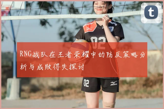 RNG战队在王者荣耀中的防反策略分析与成败得失探讨
