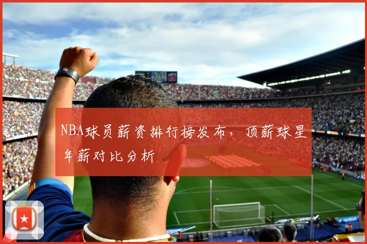 NBA球员薪资排行榜发布，顶薪球星年薪对比分析