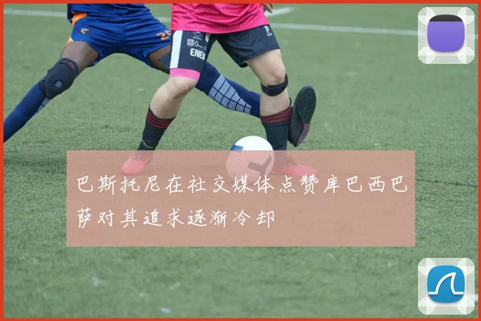 巴斯托尼在社交媒体点赞库巴西巴萨对其追求逐渐冷却