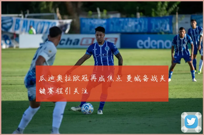瓜迪奥拉欧冠再成焦点 曼城备战关键赛程引关注