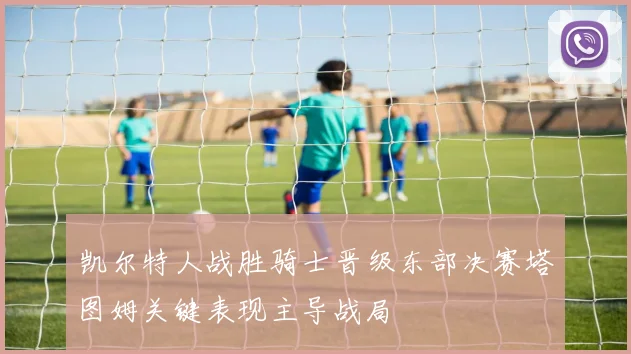 凯尔特人战胜骑士晋级东部决赛塔图姆关键表现主导战局