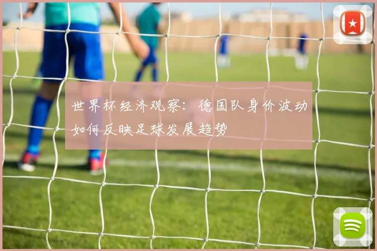 世界杯经济观察:德国队身价波动如何反映足球发展趋势