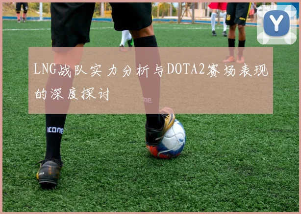 LNG战队实力分析与DOTA2赛场表现的深度探讨