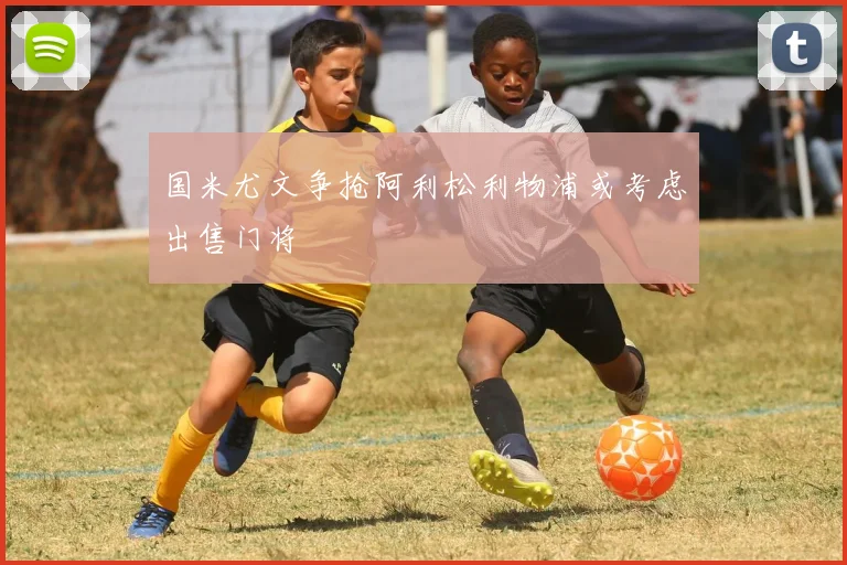 国米尤文争抢阿利松利物浦或考虑出售门将