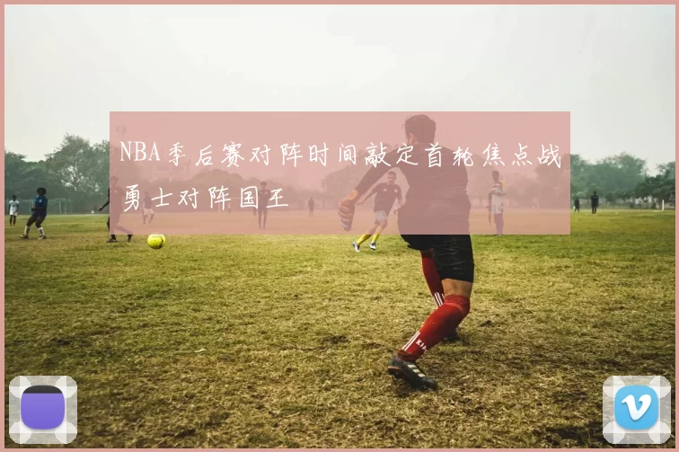 NBA季后赛对阵时间敲定首轮焦点战勇士对阵国王