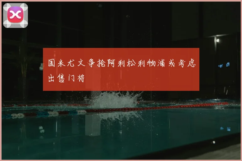 国米尤文争抢阿利松利物浦或考虑出售门将