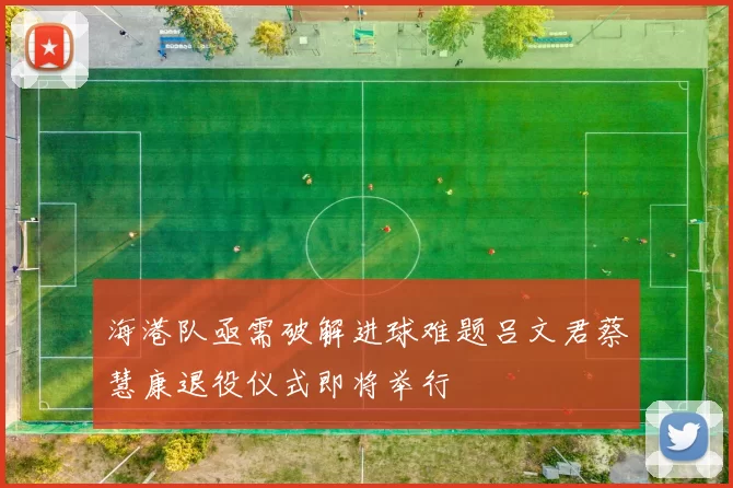 海港队亟需破解进球难题吕文君蔡慧康退役仪式即将举行