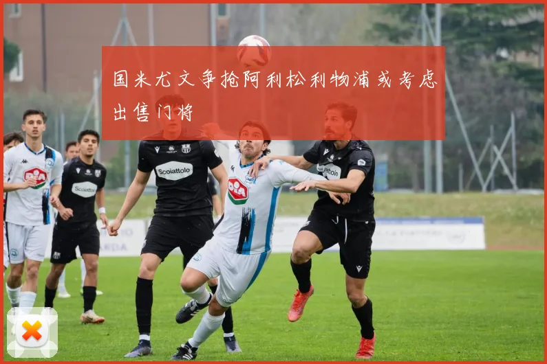 国米尤文争抢阿利松利物浦或考虑出售门将