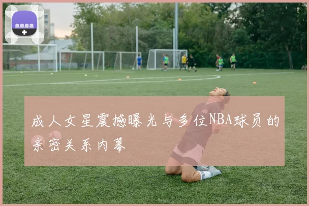 成人女星震撼曝光与多位NBA球员的亲密关系内幕