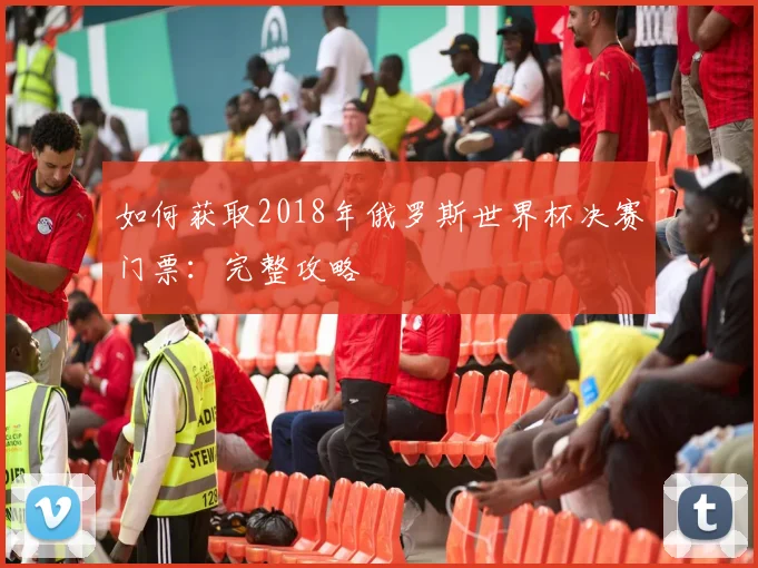如何获取2018年俄罗斯世界杯决赛门票:完整攻略