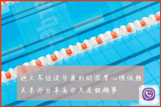 迪文岑佐谈与康利的深厚心理依赖关系并分享高尔夫度假趣事