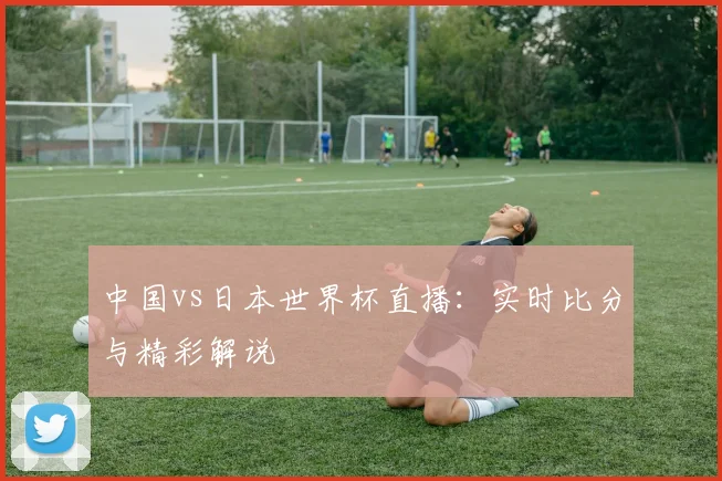 中国vs日本世界杯直播:实时比分与精彩解说