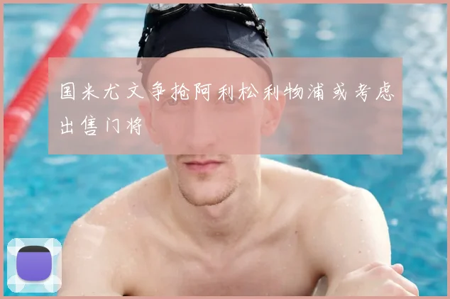 国米尤文争抢阿利松利物浦或考虑出售门将