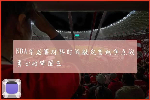 NBA季后赛对阵时间敲定首轮焦点战勇士对阵国王