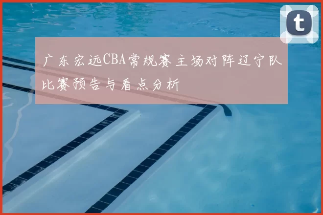 广东宏远CBA常规赛主场对阵辽宁队比赛预告与看点分析