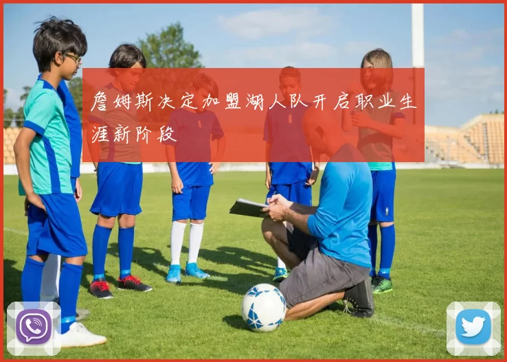 詹姆斯决定加盟湖人队开启职业生涯新阶段