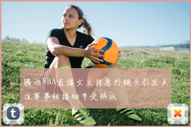 腾讯NBA直播女主持意外镜头引发关注赛事转播细节受热议
