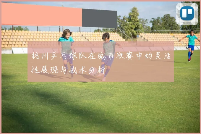 杭州乒乓球队在城市联赛中的灵活性展现与战术分析