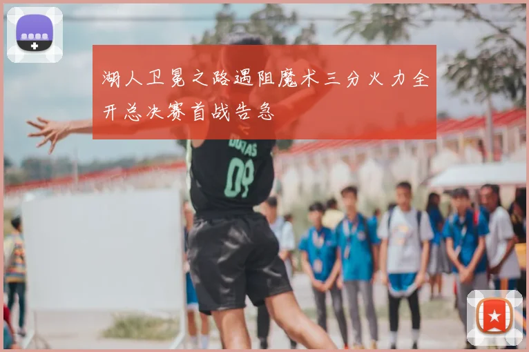 湖人卫冕之路遇阻魔术三分火力全开总决赛首战告急