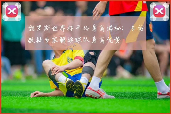 俄罗斯世界杯平均身高揭秘:专访数据专家解读球队身高优势