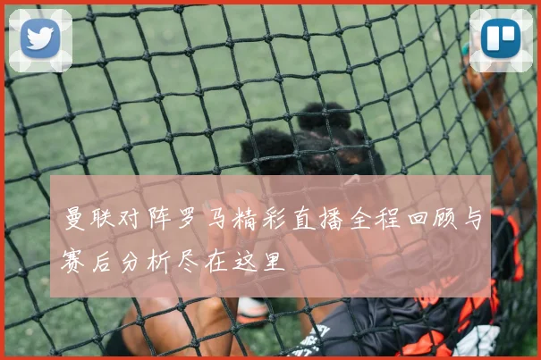 曼联对阵罗马精彩直播全程回顾与赛后分析尽在这里