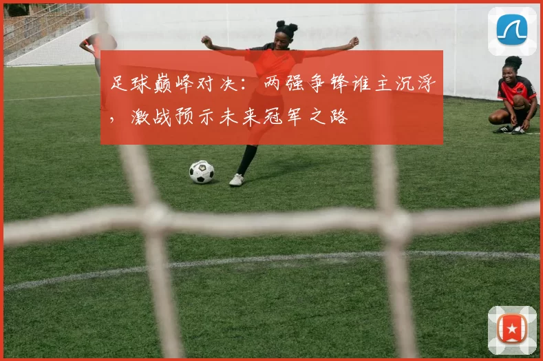 足球巅峰对决：两强争锋谁主沉浮，激战预示未来冠军之路