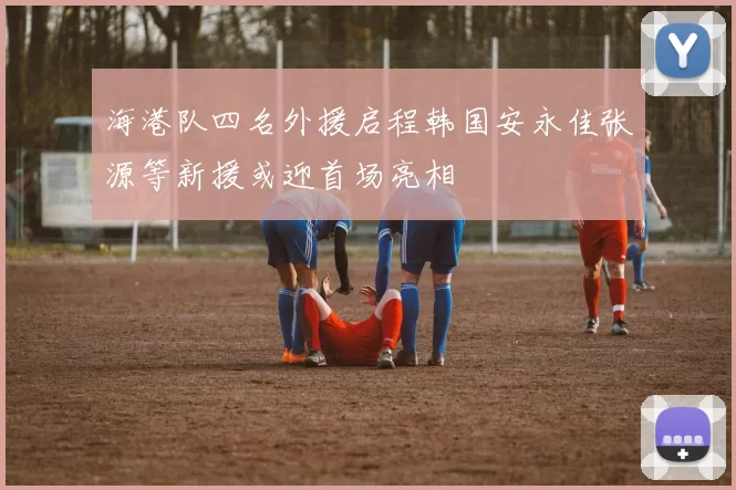 海港队四名外援启程韩国安永佳张源等新援或迎首场亮相