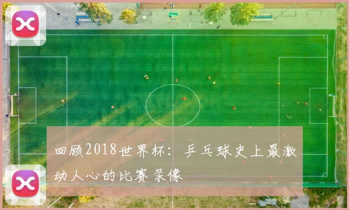 回顾2018世界杯：乒乓球史上最激动人心的比赛录像