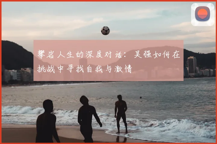 攀岩人生的深度对话:吴强如何在挑战中寻找自我与激情