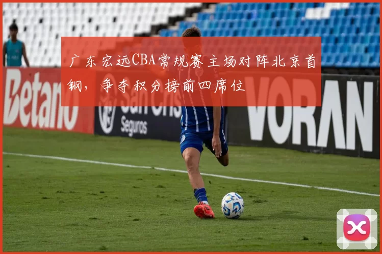 广东宏远CBA常规赛主场对阵北京首钢，争夺积分榜前四席位