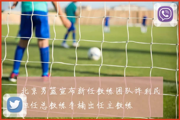 北京男篮宣布新任教练团队许利民担任总教练李楠出任主教练